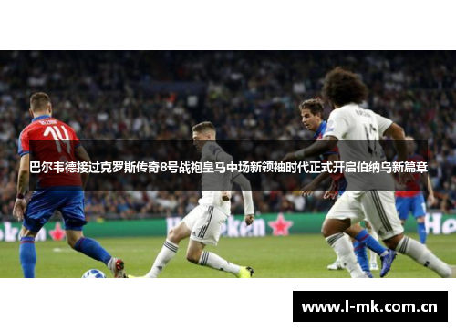巴尔韦德接过克罗斯传奇8号战袍皇马中场新领袖时代正式开启伯纳乌新篇章