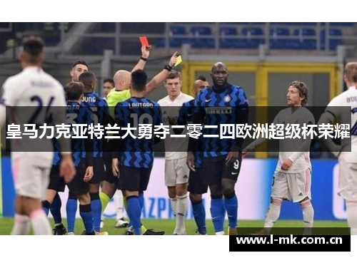 皇马力克亚特兰大勇夺二零二四欧洲超级杯荣耀